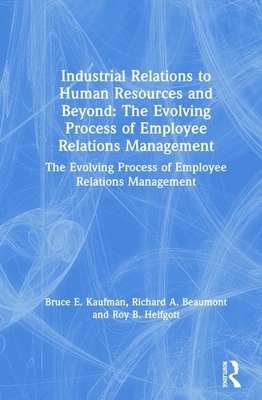 Industrial Relations to Human Resources and Beyond: The Evolving Process of Employee Relations Management: The Evolving Process of Employee Relations by Roy B. Helfgott, Bruce E. Kaufman, Richard A. Beaumont