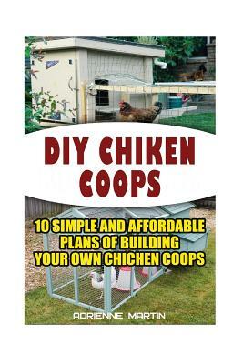 DIY Chicken Coops: 10 Simple and Affordable Plans For Building Your Own Chicken Coops: (Backyard Chickens for Beginners, Building Ideas f by Adrienne Martin