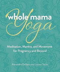 Whole Mama Yoga: Meditation, Mantra, and Movement for Pregnancy and Beyond by Alexandra DeSiato, Lauren Sacks