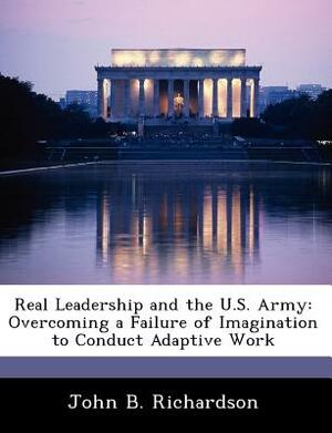 Real Leadership and the U.S. Army: Overcoming a Failure of Imagination to Conduct Adaptive Work by John B. Richardson