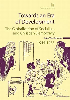 Towards an Era of Development: The Globalization of Socialism and Christian Democracy, 1945-1965 by Peter Van Kemseke