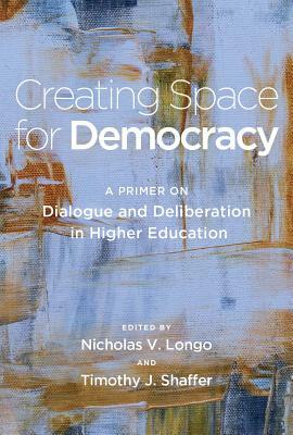 Creating Space for Democracy: A Primer on Dialogue and Deliberation in Higher Education by Timothy J. Shaffer, Nicholas V. Longo