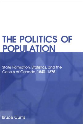 The Politics of Population: State Formation, Statistics, and the Census of Canada, 1840-1875 by Bruce Curtis