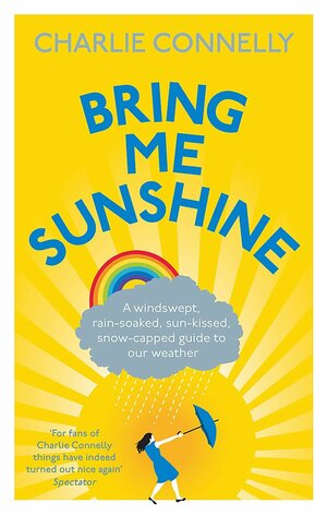 Bring Me Sunshine: A Windswept, Rain-Soaked, Sun-Kissed, Snow-Capped Guide To Our Weather by Charlie Connelly
