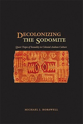 Decolonizing the Sodomite: Queer Tropes of Sexuality in Colonial Andean Culture by Michael J. Horswell