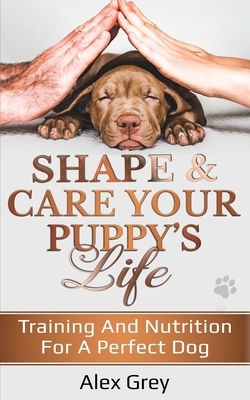 Shape and Care Your Puppy's Life: Training And Nutrition For A Perfect Dog by Alex Grey