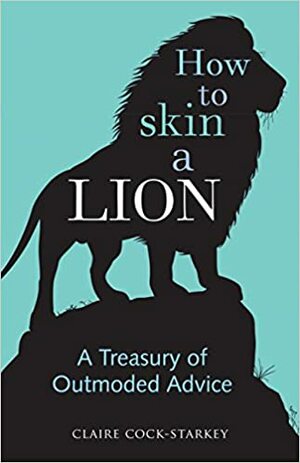 How to Skin a Lion: A Treasury of Outmoded Advice by Claire Cock-Starkey