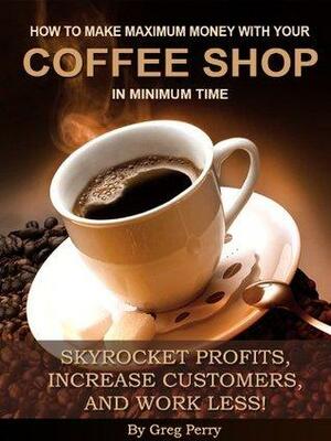 How to Make Maximum Money with Your Coffee Shop - Skyrocket Profits, Increase Customers, and Work Less! by Greg Perry