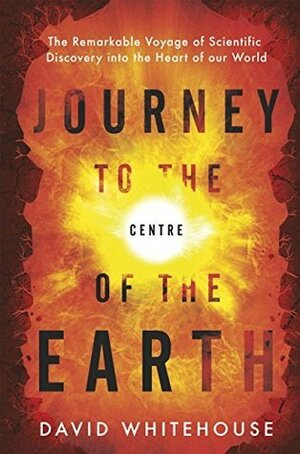 Journey to the Centre of the Earth: The Remarkable Voyage of Scientific Discovery into the Heart of Our World by David Whitehouse
