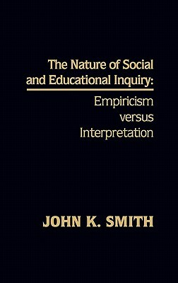 The Nature of Social and Educational Inquiry: Empiricism Versus Interpretation by John K. Smith