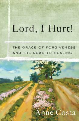 Lord, I Hurt!: The Grace of Forgiveness and the Road to Healing by Anne Costa