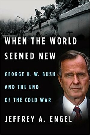 When the World Seemed New: George H. W. Bush and the End of the Cold War by Jeffrey A. Engel