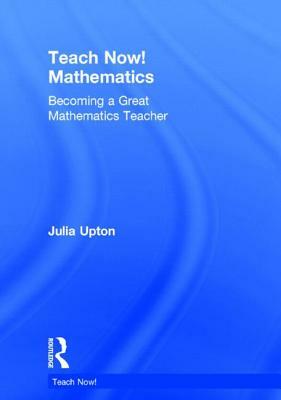 Teach Now! Mathematics: Becoming a Great Mathematics Teacher by Julia Upton