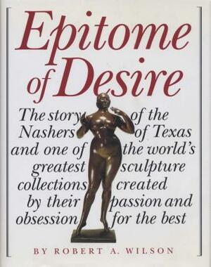 Epitome of Desire: The Story of the Nashers of Texas and One of the World's Greatest Sculpture Collections Created by Their Passion and O by Robert A. Wilson