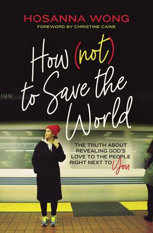 How (Not) to Save the World: The Truth About Revealing God's Love to the People Right Next to You by Hosanna Wong, Christine Caine