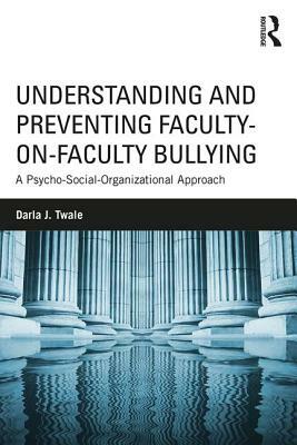 Understanding and Preventing Faculty-On-Faculty Bullying: A Psycho-Social-Organizational Approach by Darla J. Twale