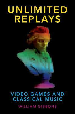 Unlimited Replays: Video Games and Classical Music by William Gibbons