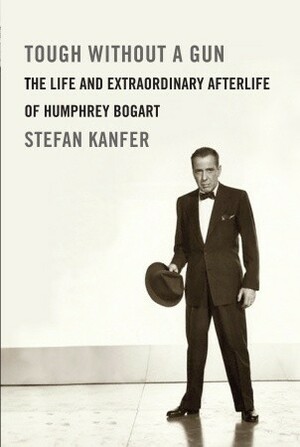Tough Without a Gun: The Life and Extraordinary Afterlife of Humphrey Bogart by Stefan Kanfer