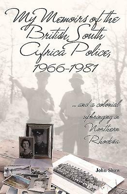 My Memoirs of the British South Africa Police, 1966-1981: ... and a Colonial Upbringing in Northern Rhodesia by John Shaw