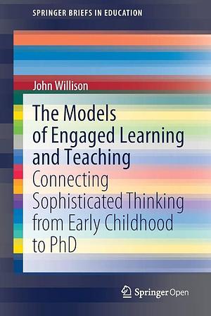 The Models of Engaged Learning and Teaching: Connecting Sophisticated Thinking from Early Childhood to PhD by John Willison