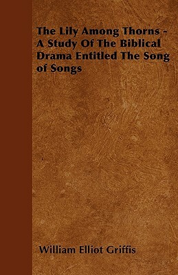 The Lily Among Thorns - A Study of the Biblical Drama Entitled the Song of Songs by William Elliot Griffis