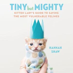 Tiny but Mighty: Kitten Lady's Guide to Saving the Most Vulnerable Felines by Hannah Shaw