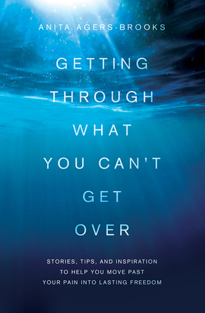 Getting Through What You Can't Get Over: Stories, Tips, and Inspiration to Help You Move Past Your Pain into Lasting Freedom by Anita Agers-Brooks