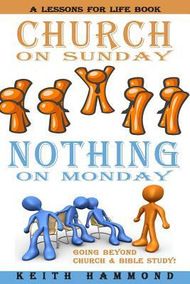 Church On Sunday Nothing On Monday: Going Beyond Church And Bible Study by Keith Hammond