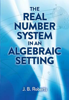 The Real Number System in an Algebraic Setting by J. B. Roberts