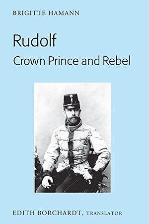 Rudolf. Crown Prince and Rebel: Translation of the New and Revised Edition, «Kronprinz Rudolf. Ein Leben» by Brigitte Hamann, Edith Borchardt