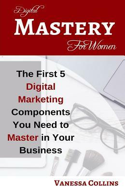Digital Mastery For Women: The First 5 Digital Marketing Components You Need to Master in Your Business by Vanessa Collins