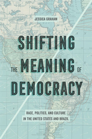 Shifting the Meaning of Democracy: Race, Politics, and Culture in the United States and Brazil by Jessica Graham