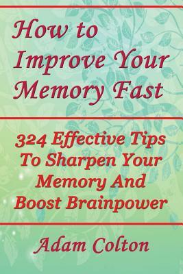 How to Improve Your Memory Fast: 324 Effective Tips To Sharpen Your Memory And Boost Brainpower by Adam Colton