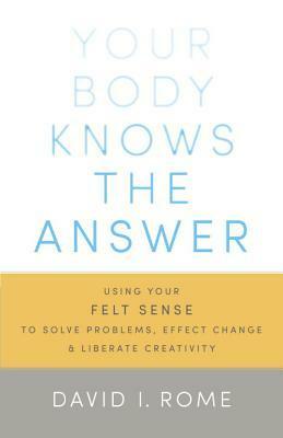 Your Body Knows the Answer: Using Your Felt Sense to Solve Problems, Effect Change, and Liberate Creativity by David I. Rome