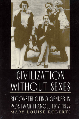 Civilization Without Sexes: Reconstructing Gender in Postwar France, 1917-1927 by Mary Louise Roberts