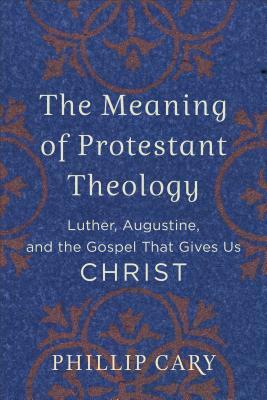 The Meaning of Protestant Theology: Luther, Augustine, and the Gospel That Gives Us Christ by Phillip Cary