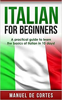 Italian For Beginners: A Practical Guide to Learn the Basics of Italian in 10 Days! by Manuel De Cortes