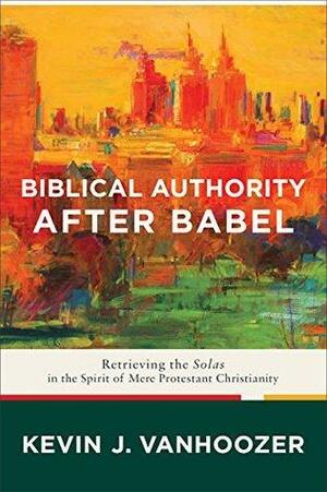 Biblical Authority after Babel: Retrieving the Solas in the Spirit of Mere Protestant Christianity by Kevin J. Vanhoozer