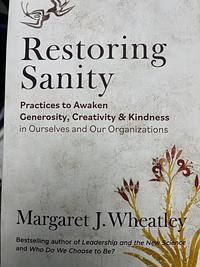 Restoring Sanity: Practices to Awaken Generosity, Creativity, and Kindness in Ourselves and Our Organizations by Margaret J. Wheatley