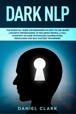 Dark NLP: The Essential Guide for Beginners on How to Use Neuro Linguistic Programming to Influence People. A full overview of D by Daniel Clark
