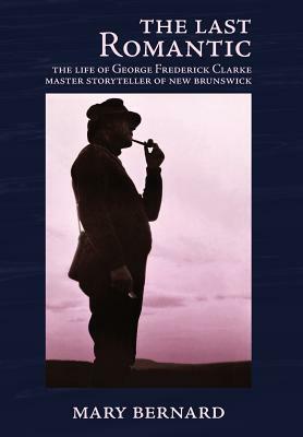 The Last Romantic: The Life of George Frederick Clarke, Master Storyteller of New Brunswick by Mary Bernard