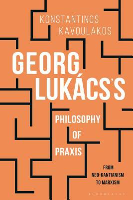 Georg Lukács's Philosophy of Praxis: From Neo-Kantianism to Marxism by Konstantinos Kavoulakos