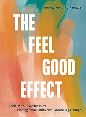 The Feel Good Effect: Reclaim Your Wellness by Finding Small Shifts that Create Big Change by Robyn Conley Downs