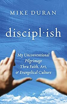 discipl·ish: My Unconventional Pilgrimage thru Faith, Art, & Evangelical Culture by Mike Duran