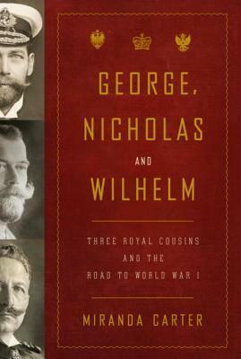 George, Nicholas and Wilhelm: Three Royal Cousins and the Road to World War I by Miranda Carter