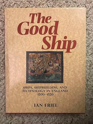 The Good Ship: Ships, Shipbuilding and Technology in England, 1200-1520 by Ian Friel