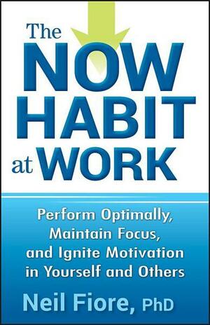 The Now Habit at Work: Perform Optimally, Maintain Focus, and Ignite Motivation in Yourself and Others by Neil A. Fiore