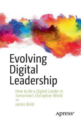 Evolving Digital Leadership: How to Be a Digital Leader in Tomorrow's Disruptive World by James Brett