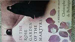 In The Rose Garden Of The Martyrs: A Memoir Of Iran by Christopher de Bellaigue