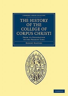 The History of the College of Corpus Christi and the B. Virgin Mary (Commonly Called Bene't) in the University of Cambridge: From Its Foundation to Th by Robert Masters